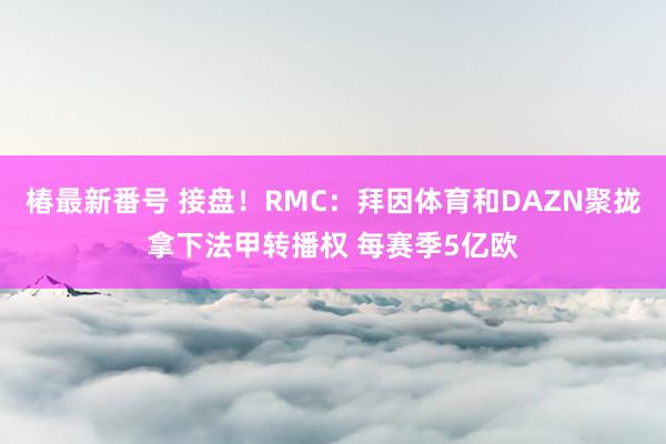 椿最新番号 接盘！RMC：拜因体育和DAZN聚拢拿下法甲转播权 每赛季5亿欧