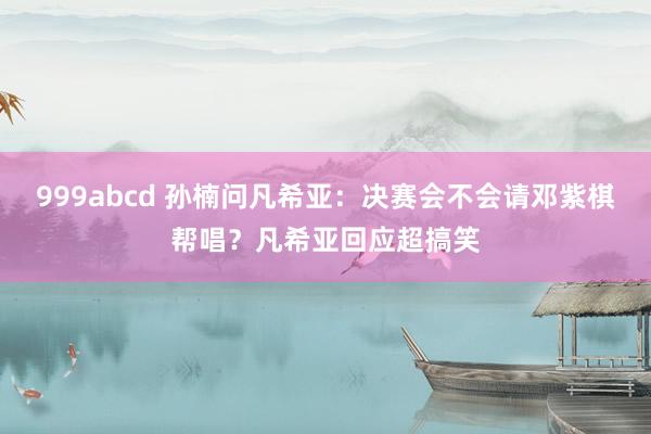 999abcd 孙楠问凡希亚：决赛会不会请邓紫棋帮唱？凡希亚回应超搞笑