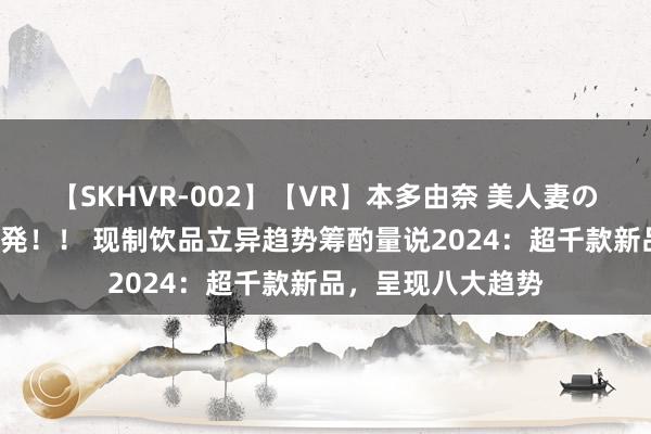 【SKHVR-002】【VR】本多由奈 美人妻の肉体エロ奉仕3連発！！ 现制饮品立异趋势筹酌量说2024：超千款新品，呈现八大趋势