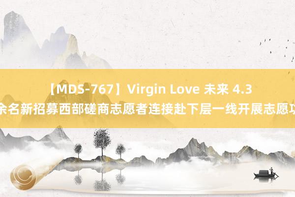 【MDS-767】Virgin Love 未来 4.3万余名新招募西部磋商志愿者连接赴下层一线开展志愿功绩