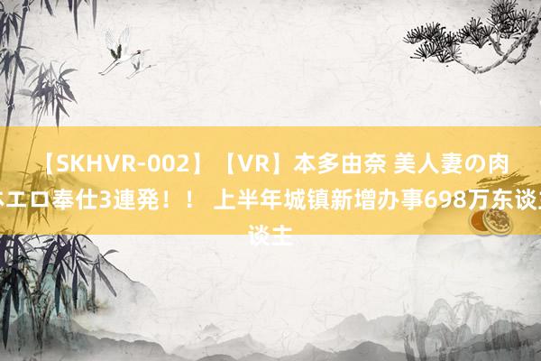 【SKHVR-002】【VR】本多由奈 美人妻の肉体エロ奉仕3連発！！ 上半年城镇新增办事698万东谈主