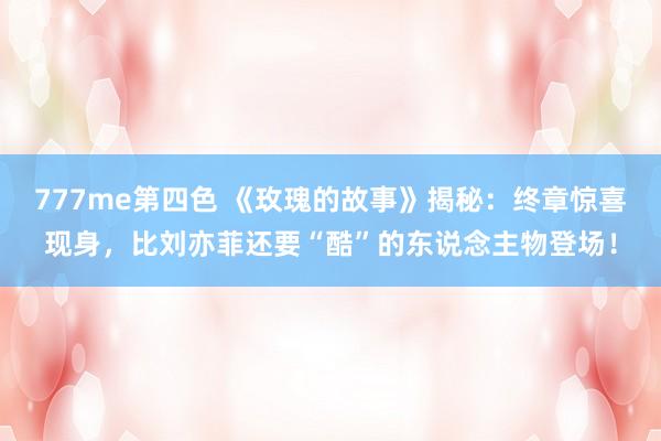 777me第四色 《玫瑰的故事》揭秘：终章惊喜现身，比刘亦菲还要“酷”的东说念主物登场！