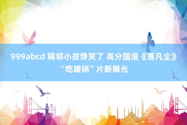 999abcd 隔邻小孩馋哭了 高分国漫《落凡尘》“吃暖锅”片断曝光