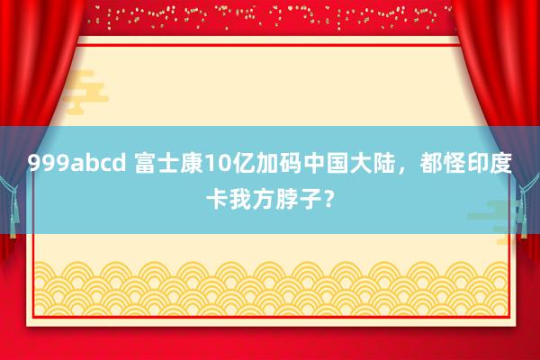 999abcd 富士康10亿加码中国大陆，都怪印度卡我方脖子？