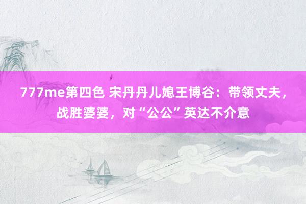 777me第四色 宋丹丹儿媳王博谷：带领丈夫，战胜婆婆，对“公公”英达不介意