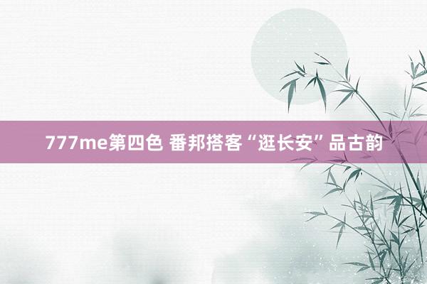 777me第四色 番邦搭客“逛长安”品古韵
