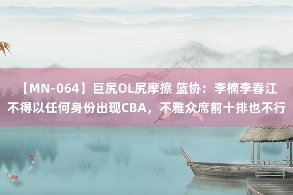 【MN-064】巨尻OL尻摩擦 篮协：李楠李春江不得以任何身份出现CBA，不雅众席前十排也不行