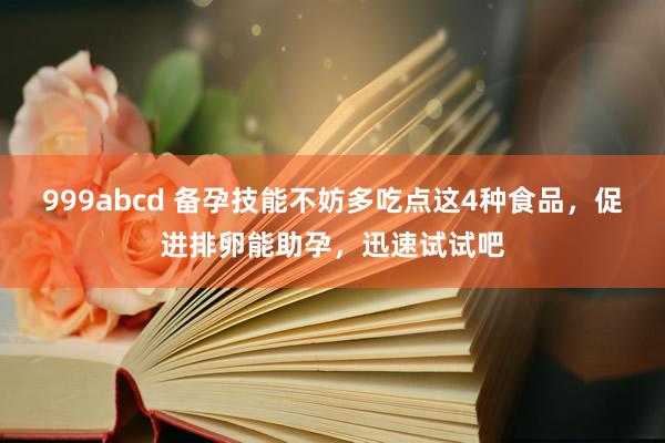 999abcd 备孕技能不妨多吃点这4种食品，促进排卵能助孕，迅速试试吧