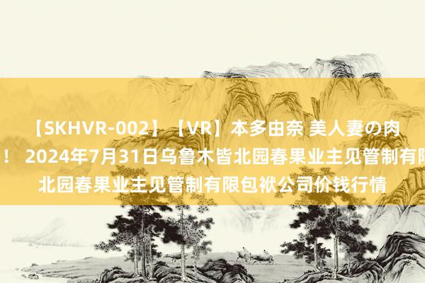 【SKHVR-002】【VR】本多由奈 美人妻の肉体エロ奉仕3連発!! 2024年7月31日乌鲁木皆北园春果业主见管制有限包袱公司价钱行情