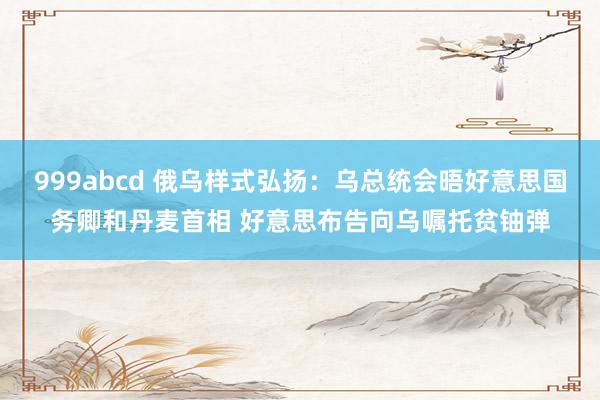 999abcd 俄乌样式弘扬：乌总统会晤好意思国务卿和丹麦首相 好意思布告向乌嘱托贫铀弹