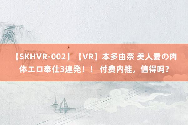 【SKHVR-002】【VR】本多由奈 美人妻の肉体エロ奉仕3連発！！ 付费内推，值得吗？