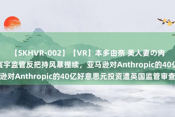【SKHVR-002】【VR】本多由奈 美人妻の肉体エロ奉仕3連発！！ 寰宇监管反把持风暴捏续，亚马逊对Anthropic的40亿好意思元投资遭英国监管审查