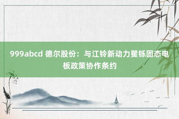 999abcd 德尔股份：与江铃新动力矍铄固态电板政策协作条约