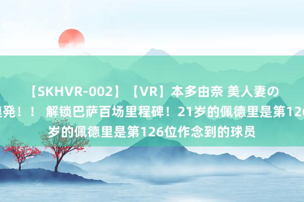 【SKHVR-002】【VR】本多由奈 美人妻の肉体エロ奉仕3連発！！ 解锁巴萨百场里程碑！21岁的佩德里是第126位作念到的球员