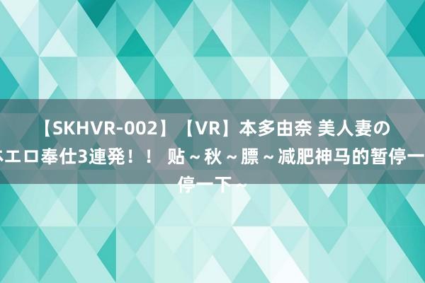 【SKHVR-002】【VR】本多由奈 美人妻の肉体エロ奉仕3連発！！ 贴～秋～膘～减肥神马的暂停一下～