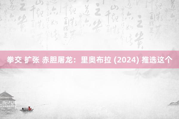 拳交 扩张 赤胆屠龙：里奥布拉 (2024) 推选这个