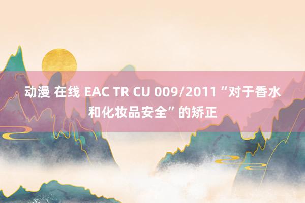 动漫 在线 EAC TR CU 009/2011“对于香水和化妆品安全”的矫正