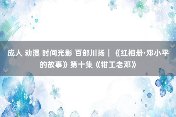 成人 动漫 时间光影 百部川扬｜《红相册·邓小平的故事》第十集《钳工老邓》