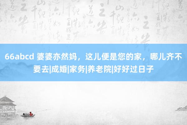 66abcd 婆婆亦然妈，这儿便是您的家，哪儿齐不要去|成婚|家务|养老院|好好过日子