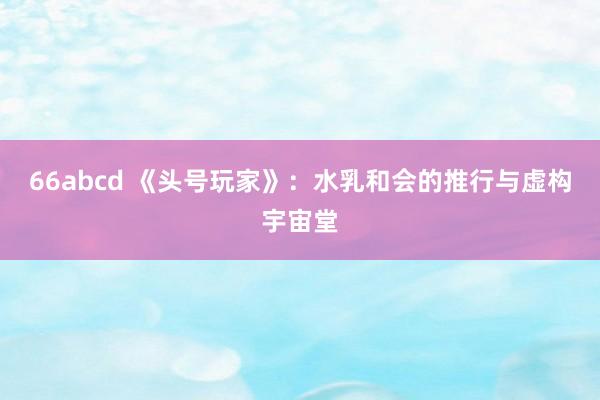 66abcd 《头号玩家》：水乳和会的推行与虚构宇宙堂