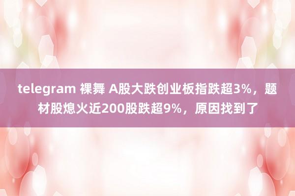 telegram 裸舞 A股大跌创业板指跌超3%，题材股熄火近200股跌超9%，原因找到了