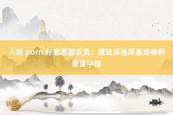 人妖 porn 好意思国议员：建议泽连斯基给特朗普竖中指