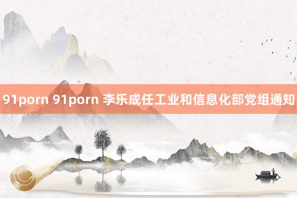 91porn 91porn 李乐成任工业和信息化部党组通知