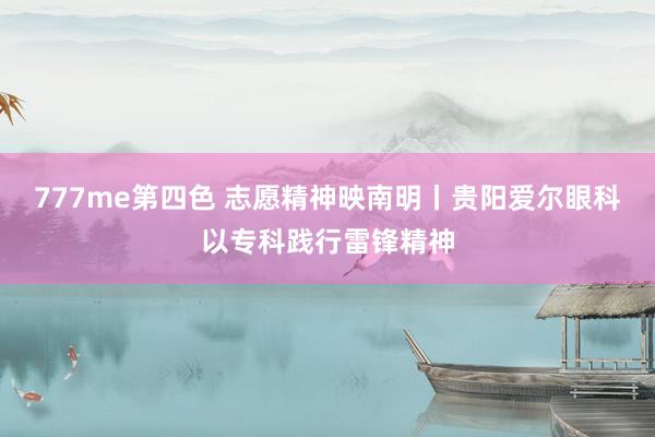 777me第四色 志愿精神映南明丨贵阳爱尔眼科以专科践行雷锋精神