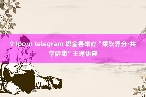 91porn telegram 织金县举办“柔软养分·共享健康”主题讲座