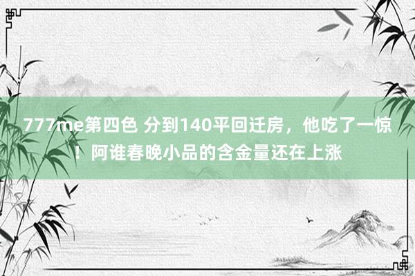 777me第四色 分到140平回迁房，他吃了一惊！阿谁春晚小品的含金量还在上涨