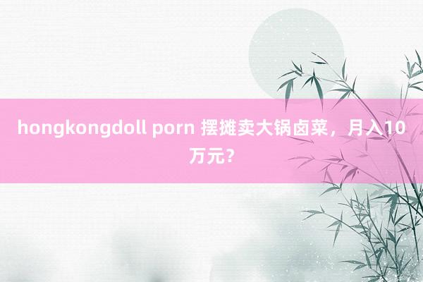hongkongdoll porn 摆摊卖大锅卤菜，月入10万元？