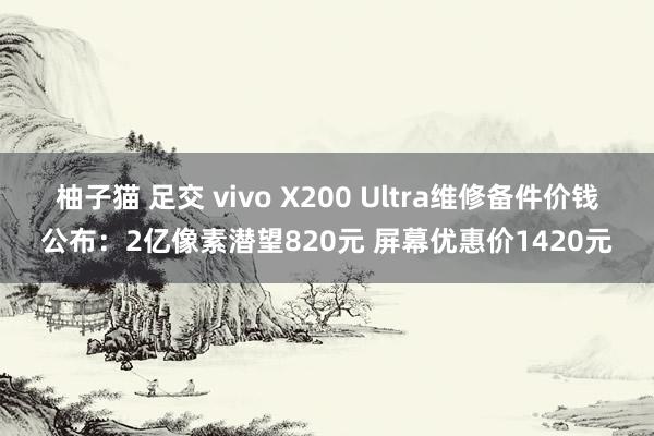柚子猫 足交 vivo X200 Ultra维修备件价钱公布：2亿像素潜望820元 屏幕优惠价1420元