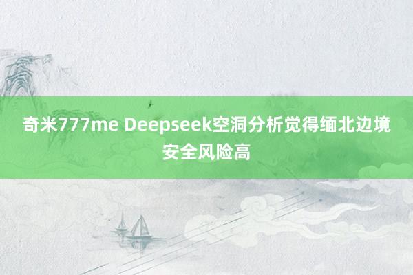 奇米777me Deepseek空洞分析觉得缅北边境安全风险高