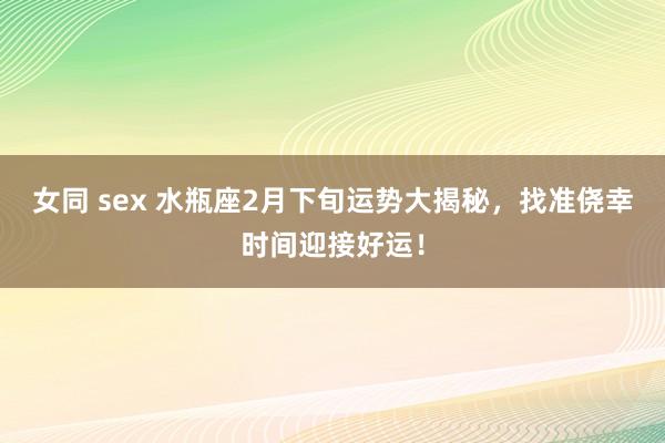 女同 sex 水瓶座2月下旬运势大揭秘，找准侥幸时间迎接好运！