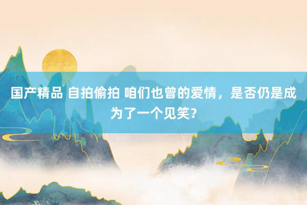 国产精品 自拍偷拍 咱们也曾的爱情，是否仍是成为了一个见笑？
