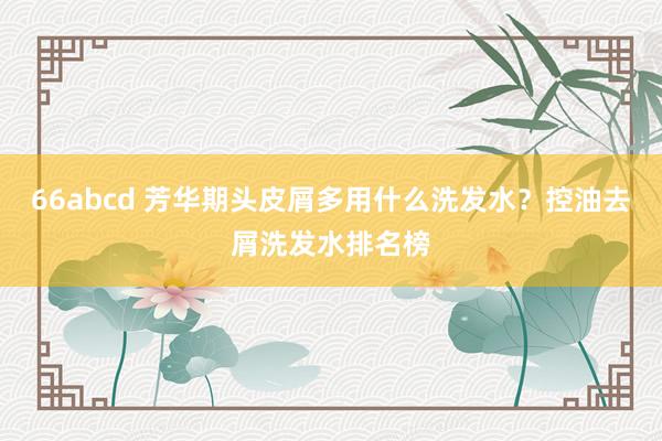 66abcd 芳华期头皮屑多用什么洗发水？控油去屑洗发水排名榜