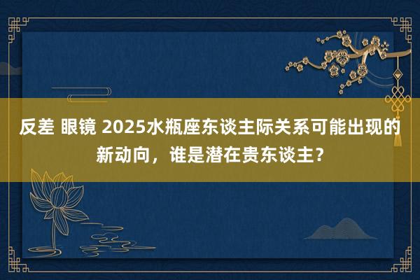 反差 眼镜 2025水瓶座东谈主际关系可能出现的新动向，谁是潜在贵东谈主？