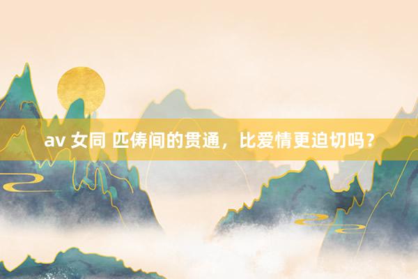 av 女同 匹俦间的贯通，比爱情更迫切吗？