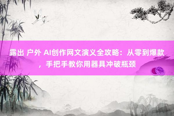 露出 户外 AI创作网文演义全攻略：从零到爆款，手把手教你用器具冲破瓶颈