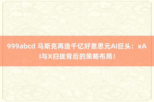 999abcd 马斯克再造千亿好意思元AI巨头：xAI与X归拢背后的策略布局！