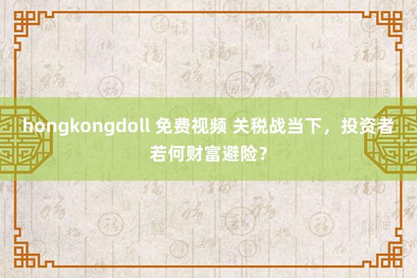 hongkongdoll 免费视频 关税战当下，投资者若何财富避险？