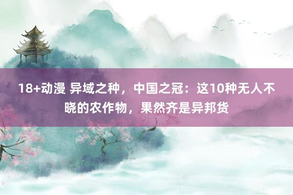 18+动漫 异域之种，中国之冠：这10种无人不晓的农作物，果然齐是异邦货