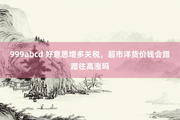 999abcd 好意思增多关税，超市洋货价钱会蹭蹭往高涨吗