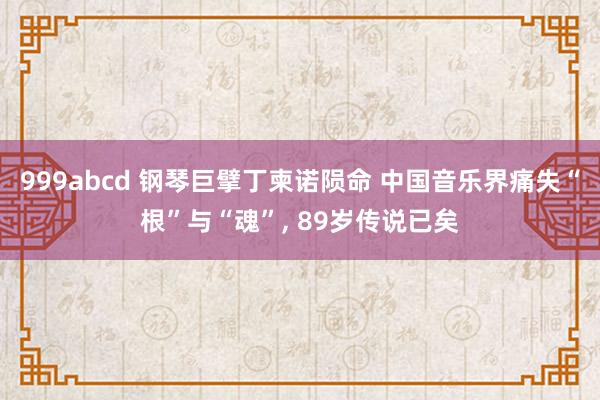 999abcd 钢琴巨擘丁柬诺陨命 中国音乐界痛失“根”与“