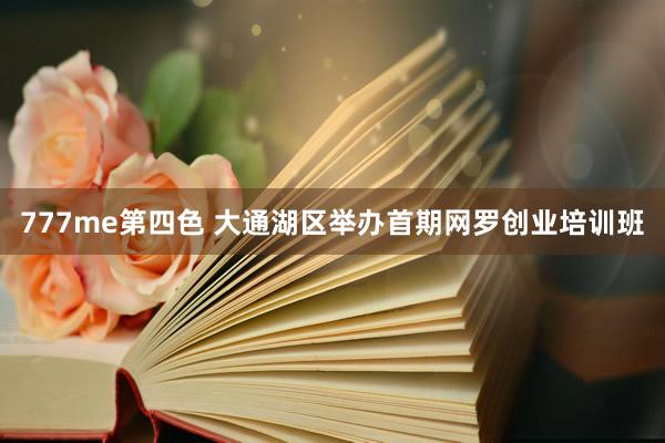 777me第四色 大通湖区举办首期网罗创业培训班