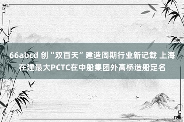 66abcd 创“双百天”建造周期行业新记载 上海在建最大P