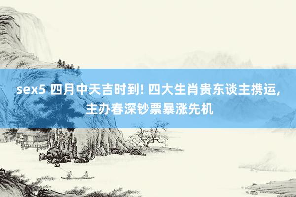 sex5 四月中天吉时到! 四大生肖贵东谈主携运, 主办春深