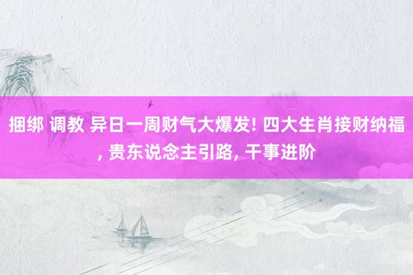 捆绑 调教 异日一周财气大爆发! 四大生肖接财纳福, 贵东说