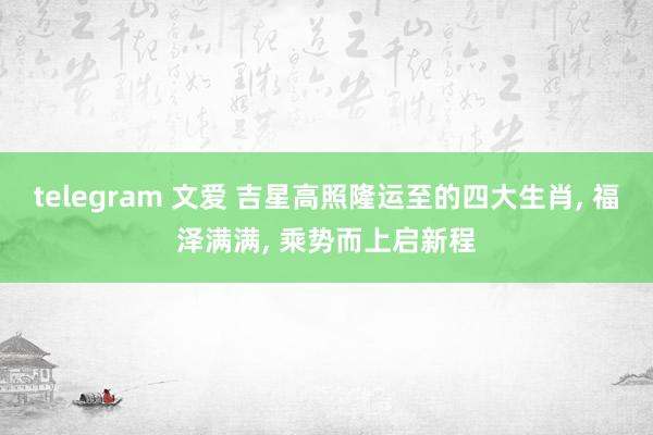telegram 文爱 吉星高照隆运至的四大生肖, 福泽满满