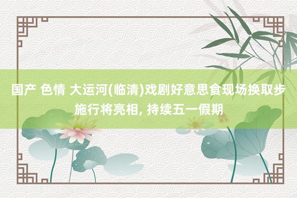 国产 色情 大运河(临清)戏剧好意思食现场换取步施行将亮相,